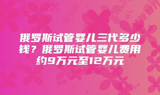 俄罗斯试管婴儿三代多少钱?俄罗斯试管婴儿费用约9万元至12万元