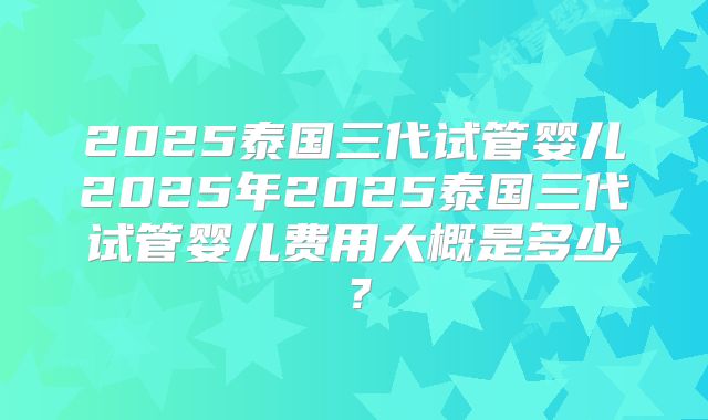 2025泰国三代试管婴儿2025年2025泰国三代试管婴儿费用大概是多少？