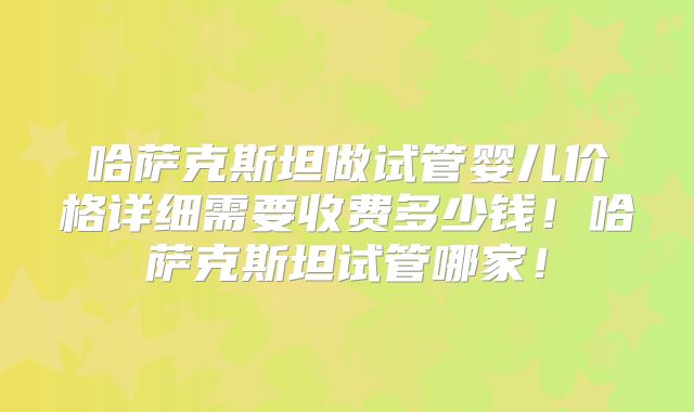 哈萨克斯坦做试管婴儿价格详细需要收费多少钱！哈萨克斯坦试管哪家！
