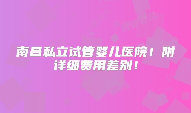 南昌私立试管婴儿医院!附详细费用差别!