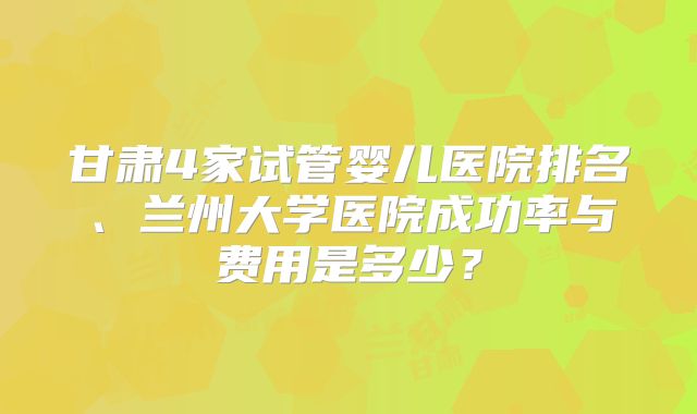 甘肃4家试管婴儿医院排名、兰州大学医院成功率与费用是多少?