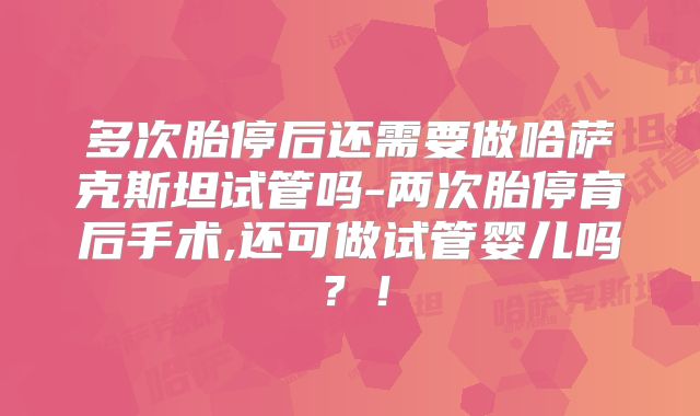 多次胎停后还需要做哈萨克斯坦试管吗-两次胎停育后手术,还可做试管婴儿吗？！
