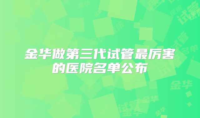 金华做第三代试管最厉害的医院名单公布