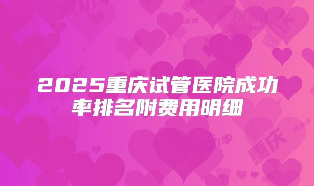 2025重庆试管医院成功率排名附费用明细