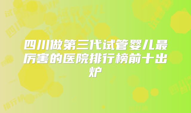 四川做第三代试管婴儿最厉害的医院排行榜前十出炉
