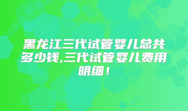 黑龙江三代试管婴儿总共多少钱,三代试管婴儿费用明细!
