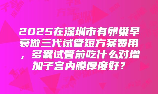 2025在深圳市有卵巢早衰做三代试管短方案费用，多囊试管前吃什么对增加子宫内膜厚度好？