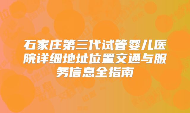 石家庄第三代试管婴儿医院详细地址位置交通与服务信息全指南