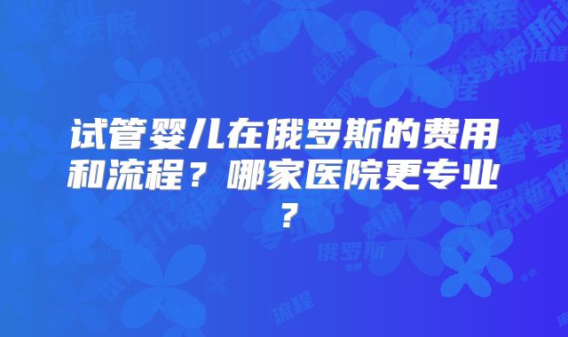 试管婴儿在俄罗斯的费用和流程?哪家医院更专业?