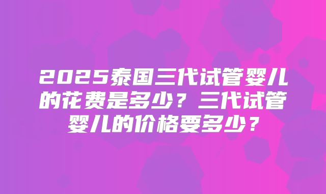 2025泰国三代试管婴儿的花费是多少？三代试管婴儿的价格要多少？