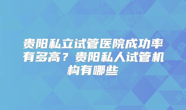 贵阳私立试管医院成功率有多高？贵阳私人试管机构有哪些