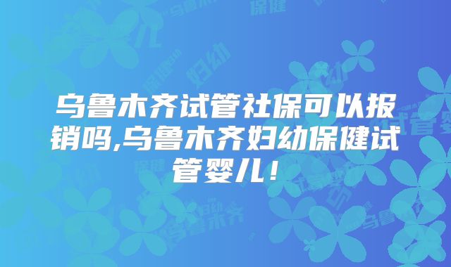 乌鲁木齐试管社保可以报销吗,乌鲁木齐妇幼保健试管婴儿！