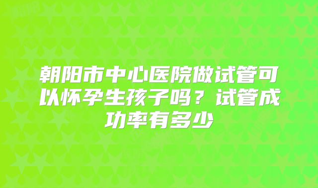 朝阳市中心医院做试管可以怀孕生孩子吗？试管成功率有多少