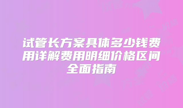 试管长方案具体多少钱费用详解费用明细价格区间全面指南