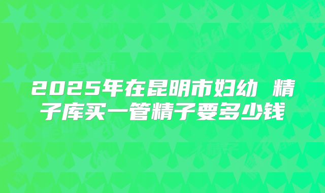 2025年在昆明市妇幼 精子库买一管精子要多少钱