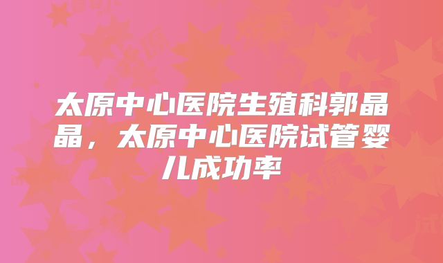 太原中心医院生殖科郭晶晶，太原中心医院试管婴儿成功率