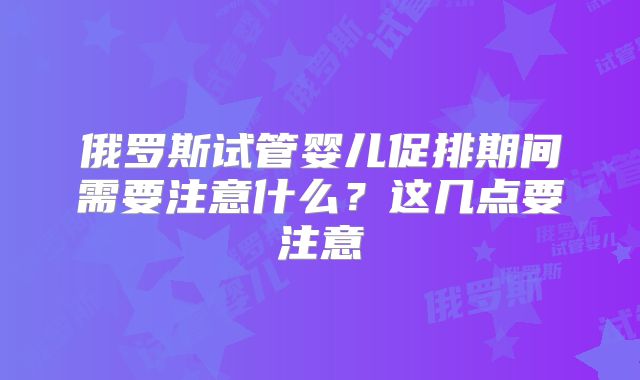 俄罗斯试管婴儿促排期间需要注意什么?这几点要注意