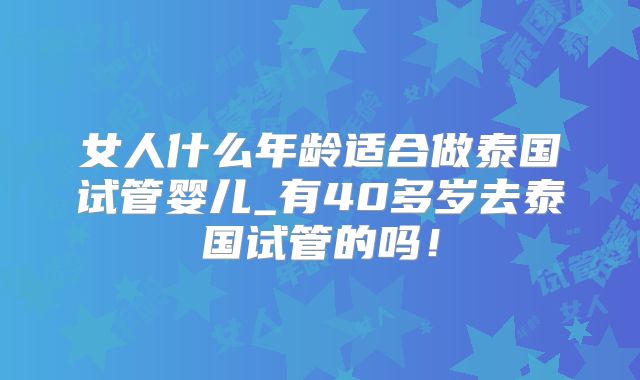 女人什么年龄适合做泰国试管婴儿_有40多岁去泰国试管的吗!