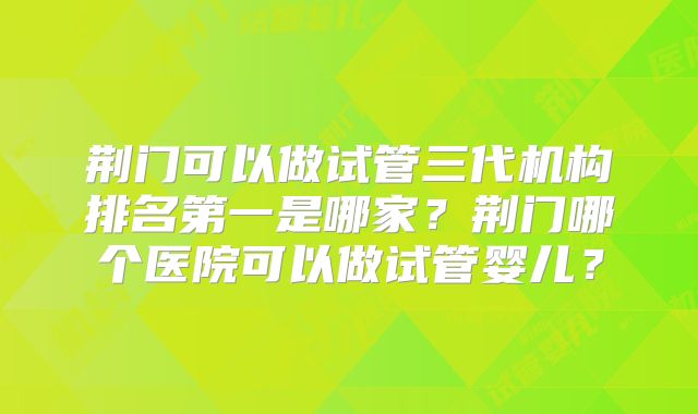 荆门可以做试管三代机构排名第一是哪家？荆门哪个医院可以做试管婴儿？