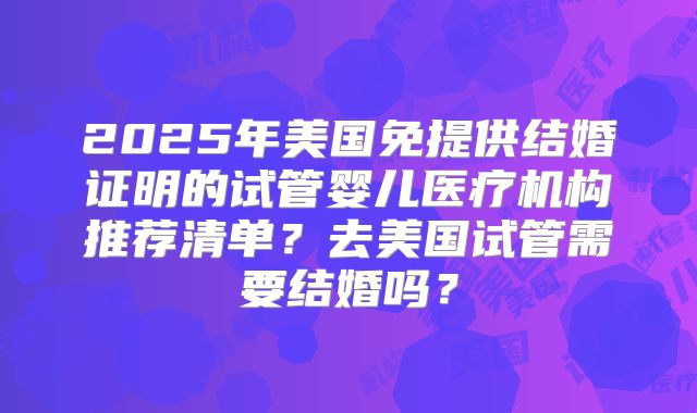 2025年美国免提供结婚证明的试管婴儿医疗机构推荐清单？去美国试管需要结婚吗？