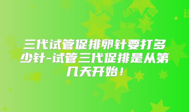 三代试管促排卵针要打多少针-试管三代促排是从第几天开始！