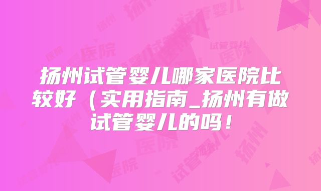 扬州试管婴儿哪家医院比较好（实用指南_扬州有做试管婴儿的吗！