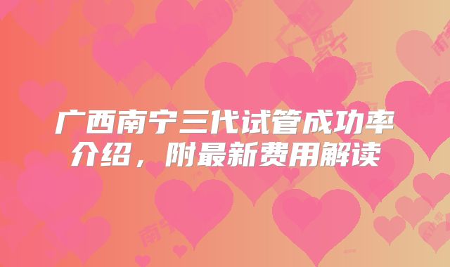 广西南宁三代试管成功率介绍，附最新费用解读