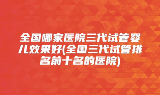 全国哪家医院三代试管婴儿效果好(全国三代试管排名前十名的医院)