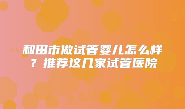 和田市做试管婴儿怎么样？推荐这几家试管医院