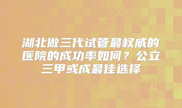 湖北做三代试管最权威的医院的成功率如何？公立三甲或成最佳选择