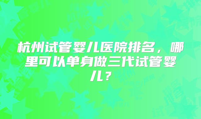 杭州试管婴儿医院排名，哪里可以单身做三代试管婴儿？