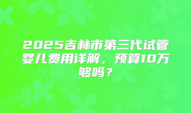 2025吉林市第三代试管婴儿费用详解，预算10万够吗？