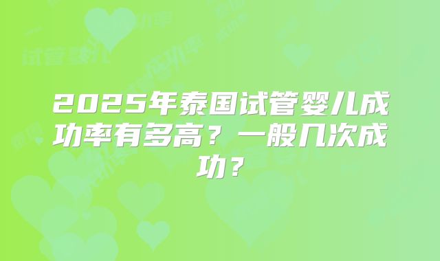 2025年泰国试管婴儿成功率有多高？一般几次成功？