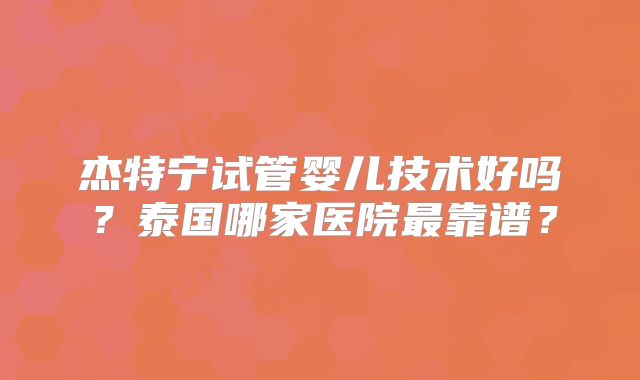 杰特宁试管婴儿技术好吗?泰国哪家医院最靠谱?