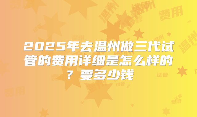 2025年去温州做三代试管的费用详细是怎么样的？要多少钱