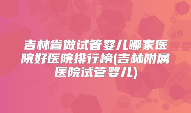 吉林省做试管婴儿哪家医院好医院排行榜(吉林附属医院试管婴儿)