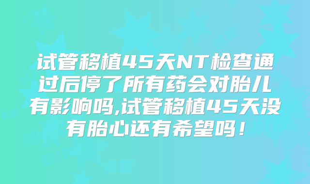 试管移植45天NT检查通过后停了所有药会对胎儿有影响吗,试管移植45天没有胎心还有希望吗！
