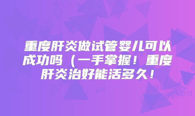 重度肝炎做试管婴儿可以成功吗(一手掌握!重度肝炎治好能活多久!