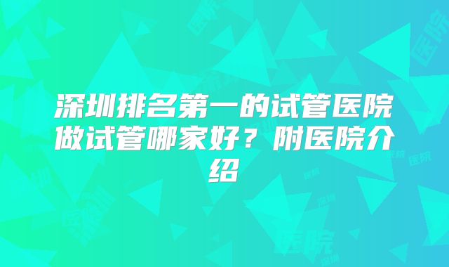 深圳排名第一的试管医院做试管哪家好？附医院介绍