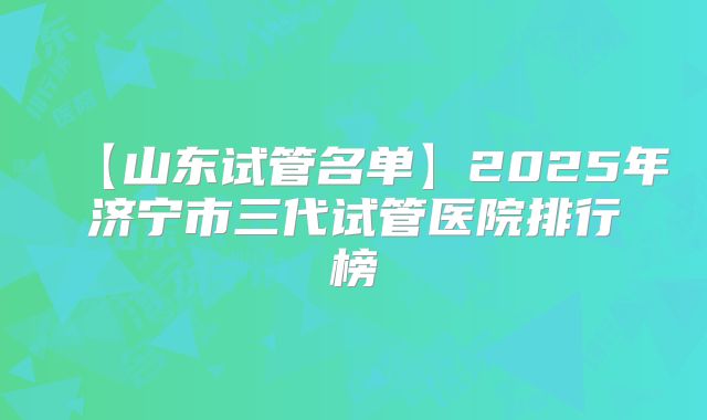 【山东试管名单】2025年济宁市三代试管医院排行榜