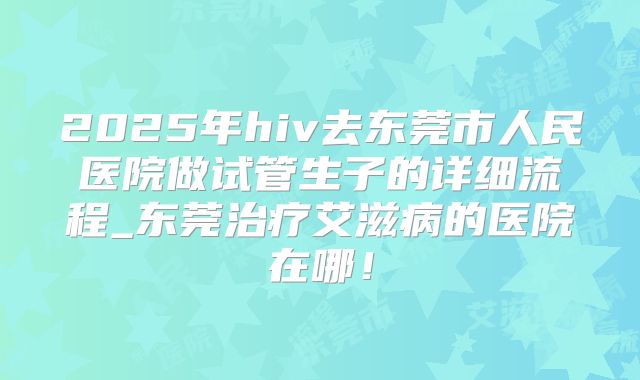2025年hiv去东莞市人民医院做试管生子的详细流程_东莞治疗艾滋病的医院在哪！