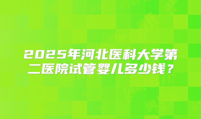 2025年河北医科大学第二医院试管婴儿多少钱？