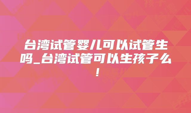 台湾试管婴儿可以试管生吗_台湾试管可以生孩子么!