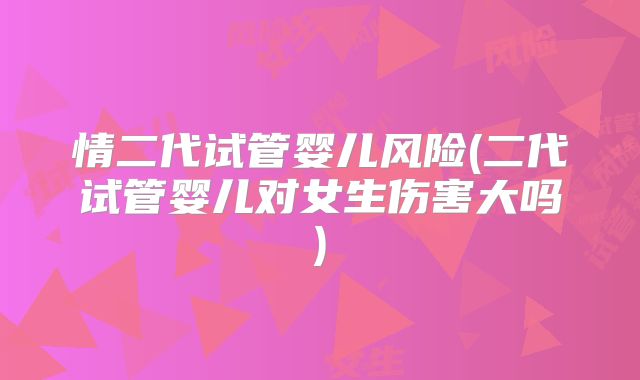 情二代试管婴儿风险(二代试管婴儿对女生伤害大吗)