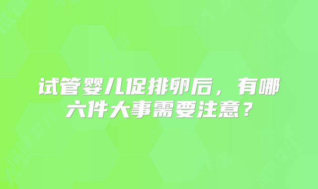 试管婴儿促排卵后，有哪六件大事需要注意？