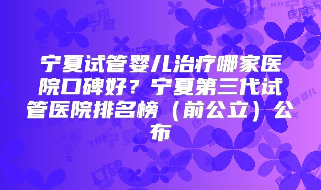 宁夏试管婴儿治疗哪家医院口碑好？宁夏第三代试管医院排名榜（前公立）公布