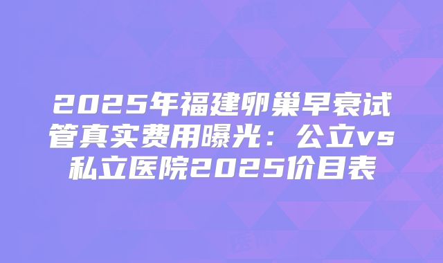 2025年福建卵巢早衰试管真实费用曝光：公立vs私立医院2025价目表
