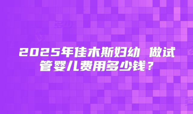2025年佳木斯妇幼 做试管婴儿费用多少钱？