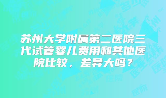 苏州大学附属第二医院三代试管婴儿费用和其他医院比较,差异大吗?