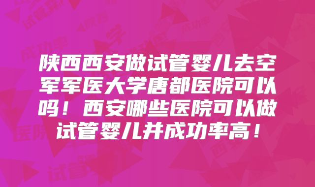 陕西西安做试管婴儿去空军军医大学唐都医院可以吗！西安哪些医院可以做试管婴儿并成功率高！